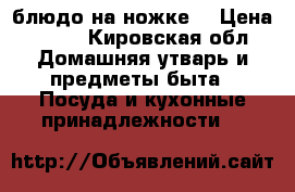 блюдо на ножке  › Цена ­ 580 - Кировская обл. Домашняя утварь и предметы быта » Посуда и кухонные принадлежности   